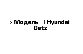  › Модель ­ Hyundai Getz